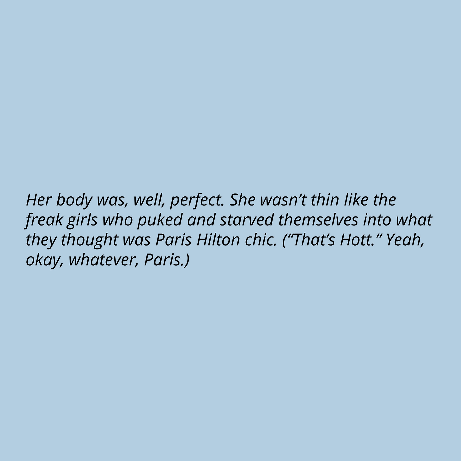 Her body was, well, perfect. She wasn’t thin like the freak girls who puked and starved themselves into what they thought was Paris Hilton chic. (“That’s Hott.” Yeah, okay, whatever, Paris.)