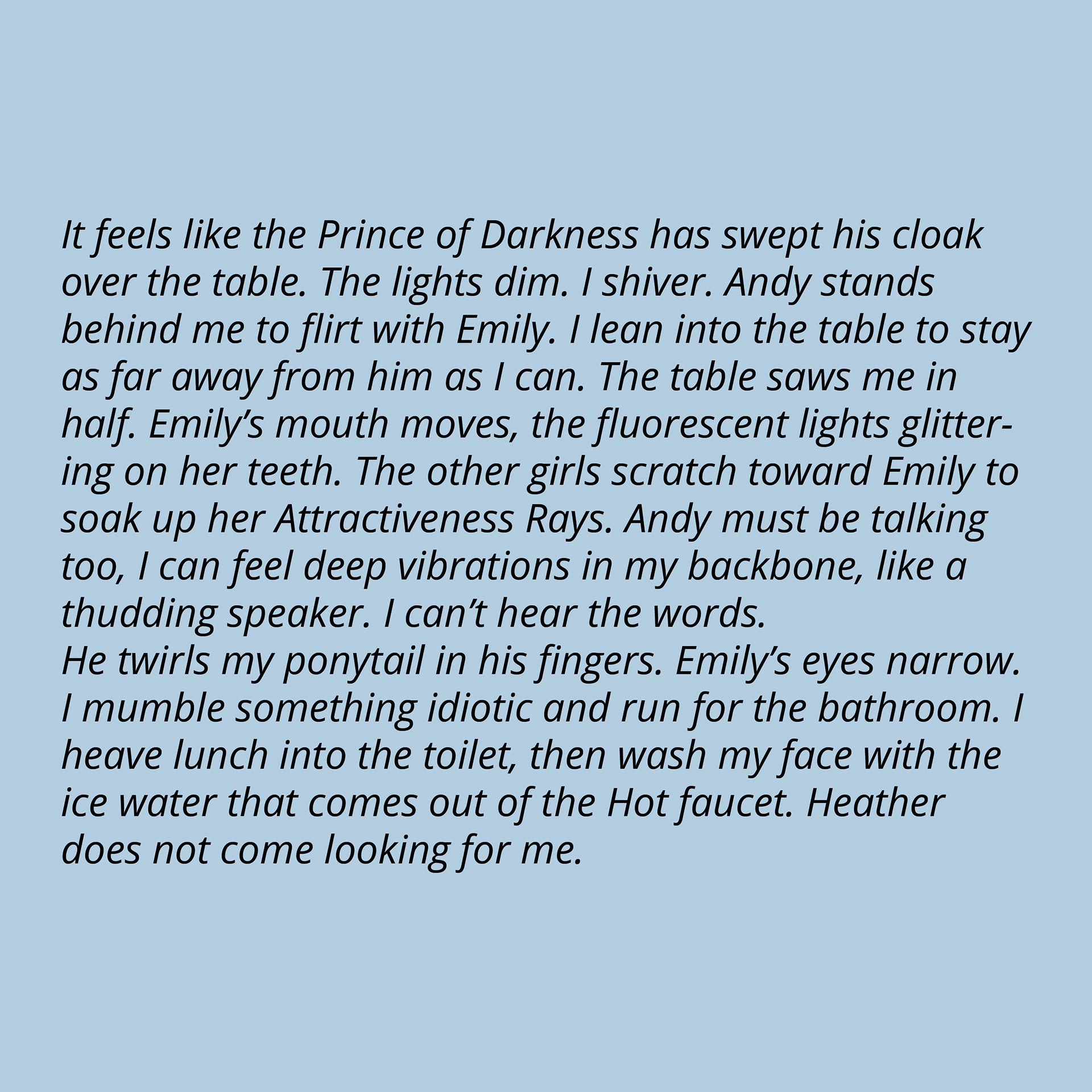 It feels like the Prince of Darkness has swept his cloak over the table. The lights dim. I shiver. Andy stands behind me to flirt with Emily. I lean into the table to stay as far away from him as I can. The table saws me in half. Emily’s mouth moves, the fluorescent lights glittering on her teeth. The other girls scratch toward Emily to soak up her Attractiveness Rays. Andy must be talking too, I can feel deep vibrations in my backbone, like a thudding speaker. I can’t hear the words. He twirls my ponytail in his fingers. Emily’s eyes narrow. I mumble something idiotic and run for the bathroom. I heave lunch into the toilet, then wash my face with the ice water that comes out of the Hot faucet. Heather does not come looking for me.