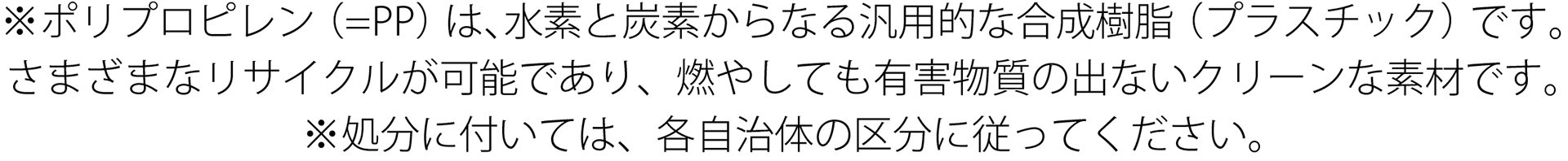 ※ポリプロピレン(=PP)は、水素と炭素からなる汎用的な合成樹脂(プラスチック)です。さまざまなリサイクルが可能であり、燃やしても有害物質の出ないクリーンな素材です。 ※処分に付いては、各自治体の区分に従ってください。