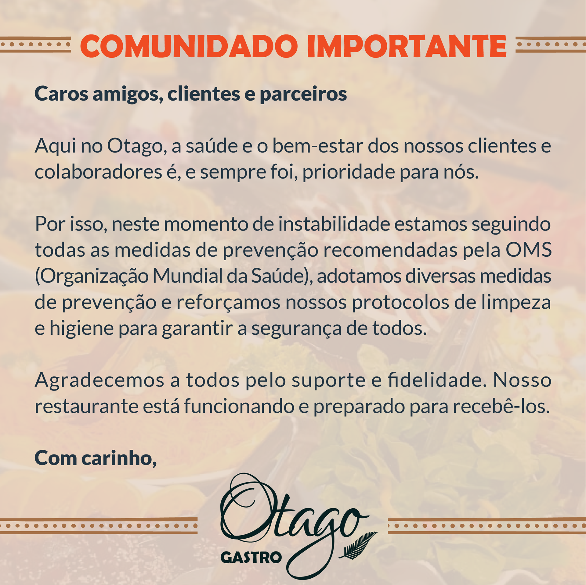 COMUNICADO IMPORTANTE ⠀⠀⠀⠀⠀⠀⠀⠀⠀ Aqui no Otago, o mais importante para nós é o bem-estar de nossos clientes e colaboradores. Por esse motivo, estamos reforçando medidas preventivas para cuidar das pessoas em nossos restaurantes, incluindo: ⠀⠀⠀⠀⠀⠀⠀⠀⠀ • Aumentar a frequência de higienização dos ambientes, equipamentos e utensílios, assim como áreas de alto toque como: portas, maçanetas, mesas, cadeiras e toda a área de banheiros; • Distanciar mais as mesas para evitar o contato entre os clientes; • Orientar funcionários e clientes para não conversar sobre o buffet; • Disponibilizar vários pontos de álcool gel no restaurante; • Educar os membros da nossa equipe sobre as medidas preventivas fornecidas pela OMS, incluindo intensificar a frequência de lavagem de mãos, e orientando os membros da equipe que não se sintam bem a ficar em casa; • Monitorar de perto a situação e seguir as orientações da OMS para fazer todo o possível para proteger nossos clientes e membros da equipe e ajudar a impedir a propagação do vírus; • Disponibilizar material educativo de apoio para levar mais informação a todos. ⠀⠀⠀⠀⠀⠀⠀⠀⠀ Por todas essas atitudes, estamos preparados para garantir a #experienciaotago com a qualidade de sempre e segurança redobrada! #otago #otagogastro #restaurantebomfim