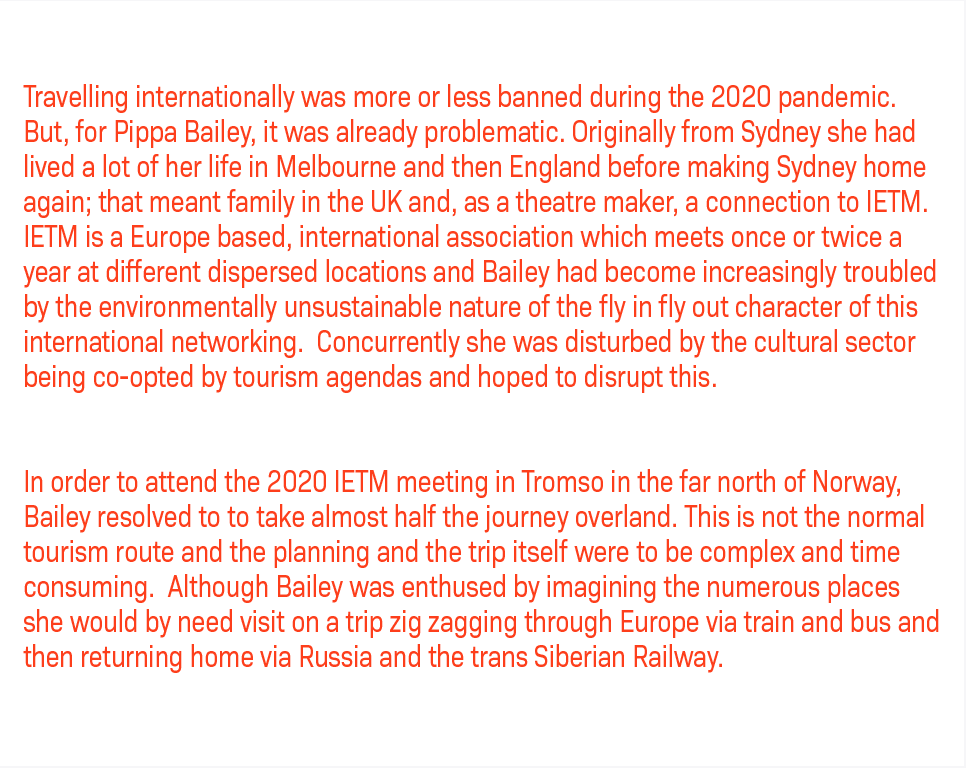 Travelling internationally was more or less banned during the 2020 pandemic. But, for Pippa Bailey, it was already problematic. Originally from Sydney she had lived a lot of her life in Melbourne and then England before making Sydney home again; that meant family in the UK and, as a theatre maker, a connection to IETM. IETM is a Europe based, international association which meets once or twice a year at different dispersed locations and Bailey had become increasingly troubled by the environmentally unsustainable nature of the fly in fly out character of this international networking. Concurrently she was disturbed by the cultural sector being co-opted by tourism agendas and hoped to disrupt this. — In order to attend the 2020 IETM meeting in Tromso in the far north of Norway, Bailey resolved to to take almost half the journey overland. This is not the normal tourism route and the planning and the trip itself were to be complex and time consuming. Although Bailey was enthused by imagining the numerous places she would by need visit on a trip zig zagging through Europe via train and bus and then returning home via Russia and the trans Siberian Railway.
