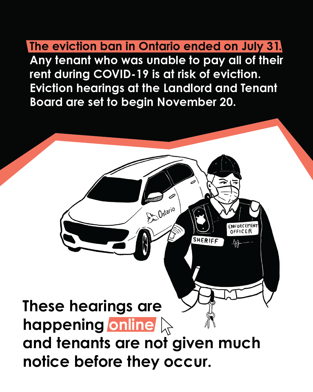 The eviction ban in Ontario ended on July 31. Any tenant who was unable to pay all of their rent during COVID-19 is at risk of eviction. Eviction hearings at the Landlord and Tenant Board are set to begin November 20. These hearings are happening online and tenants are not given much notice before they occur.